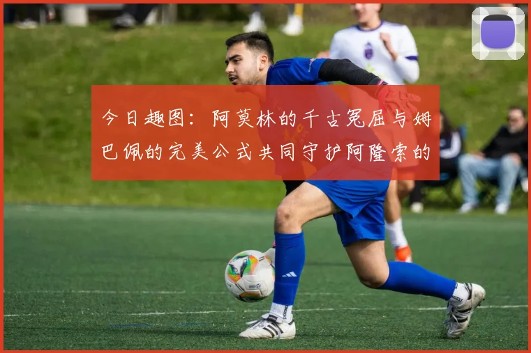 今日趣图：阿莫林的千古冤屈与姆巴佩的完美公式共同守护阿隆索的传奇故事