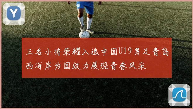 三名小将荣耀入选中国U19男足青岛西海岸为国效力展现青春风采