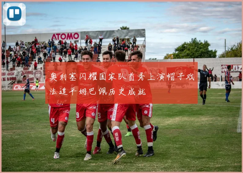 奥利塞闪耀国家队首秀上演帽子戏法追平姆巴佩历史成就