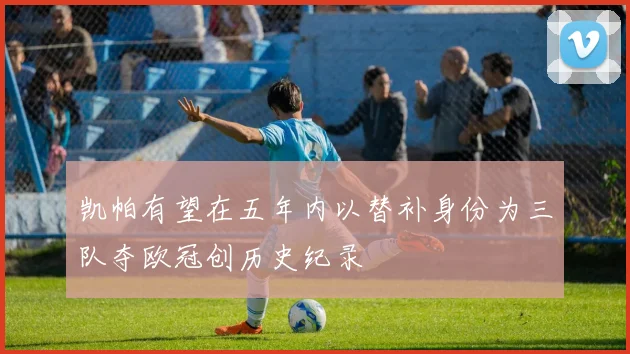 凯帕有望在五年内以替补身份为三队夺欧冠创历史纪录