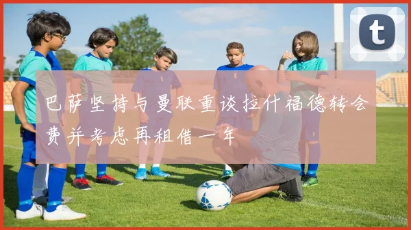 巴萨坚持与曼联重谈拉什福德转会费并考虑再租借一年