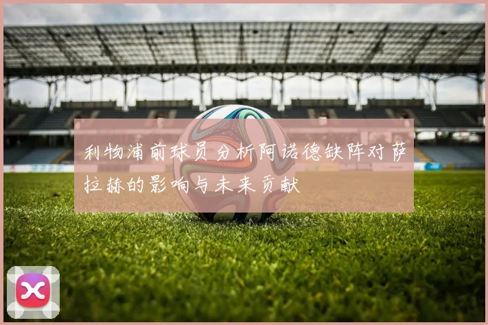 利物浦前球员分析阿诺德缺阵对萨拉赫的影响与未来贡献