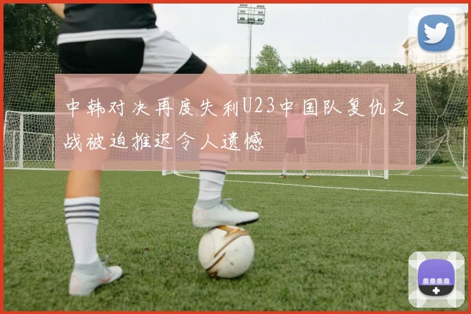 中韩对决再度失利U23中国队复仇之战被迫推迟令人遗憾
