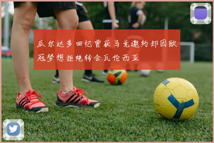 瓜尔达多回忆曾获马竞邀约却因欧冠梦想拒绝转会瓦伦西亚
