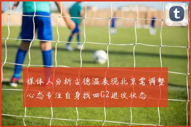 媒体人分析古德温表现北京需调整心态专注自身找回G2进攻状态