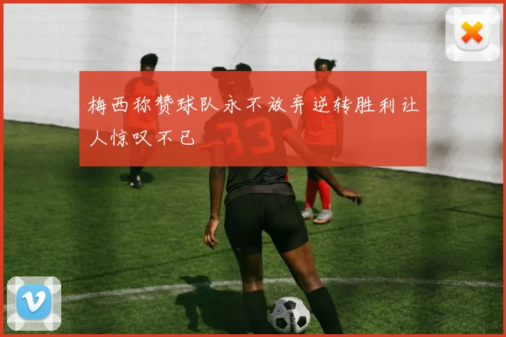梅西称赞球队永不放弃逆转胜利让人惊叹不已