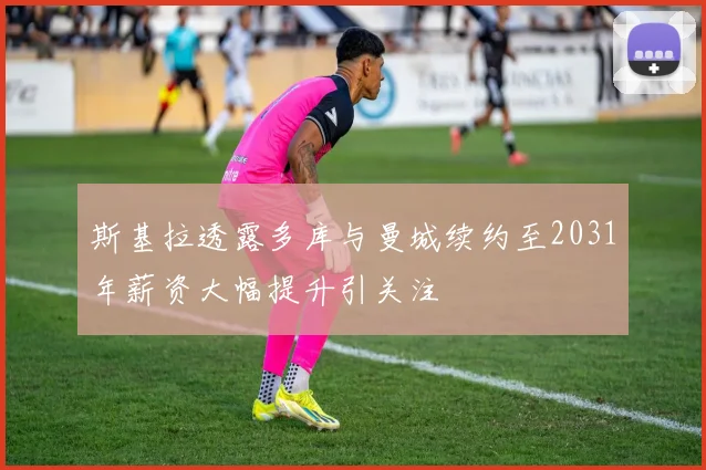 斯基拉透露多库与曼城续约至2031年薪资大幅提升引关注