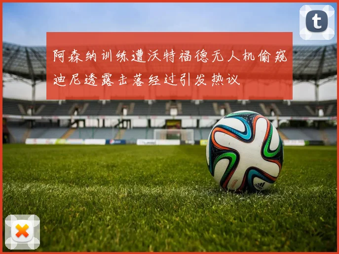 阿森纳训练遭沃特福德无人机偷窥迪尼透露击落经过引发热议