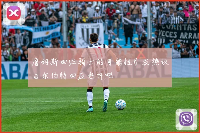 詹姆斯回归骑士的可能性引发热议吉尔伯特回应也许吧