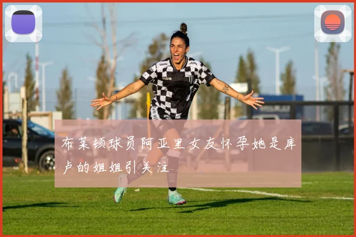 布莱顿球员阿亚里女友怀孕她是库卢的姐姐引关注