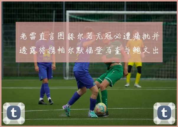 老雷直言图赫尔若无冠必遭痛批并透露将携帕尔默福登马奎与鲍文出战