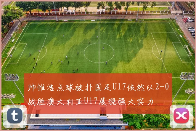 帅惟浩点球被扑国足U17依然以2-0战胜澳大利亚U17展现强大实力