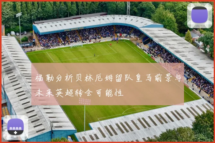 福勒分析贝林厄姆留队皇马前景与未来英超转会可能性