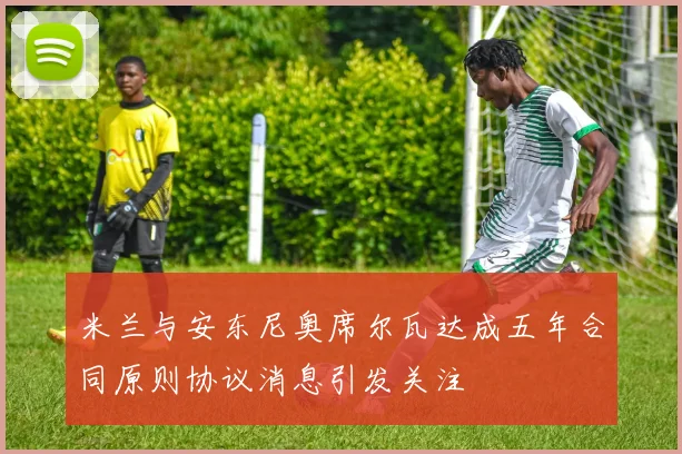 米兰与安东尼奥席尔瓦达成五年合同原则协议消息引发关注